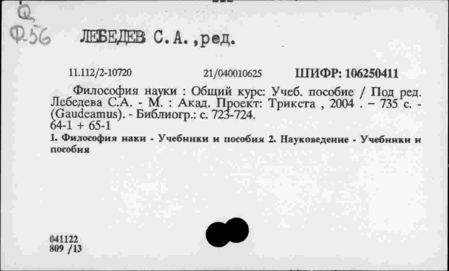 ﻿...
ф-й ЛЕБЕДЕВ С.А.,ред.
11.112/2-10720	21/040010625 ШИФР: 106250411
Философия науки : Общий курс: Учеб, пособие / Под ред. Лебедева С.А. - М. : Акад. Проект: Трикста , 2004 . - 735 с. -(Gaudeamus). - Библиогр.: с. 723-724. 64-1 + 65-1
1. Философия наки - Учебники и пособия 2. Науковедение - Учебники и пособия
041122
809 /13